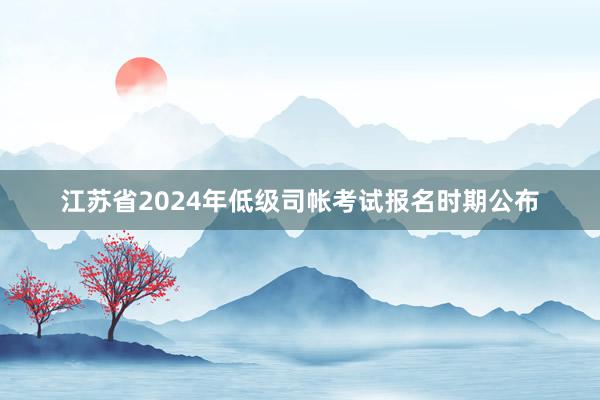 江苏省2024年低级司帐考试报名时期公布