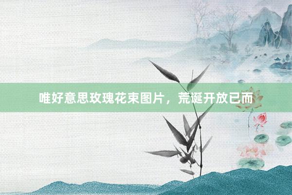 唯好意思玫瑰花束图片，荒诞开放已而