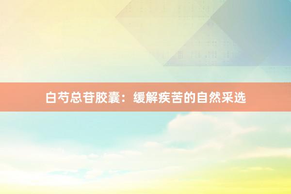 白芍总苷胶囊：缓解疾苦的自然采选
